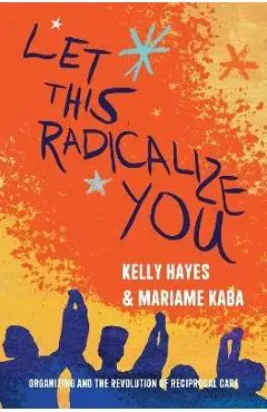 Let This Radicalize You: Organizing and the Revolution of Reciprocal Care - Kelly Hayes
