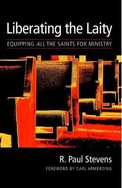 Liberating the Laity: equipping all the saints for ministry - R. Paul Stevens