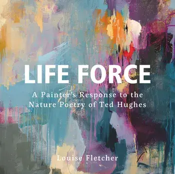 Life Force. A Painter's Response to the Nature Poetry of Ted Hughes, Hardback/Louise Fletcher