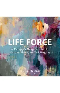 Life Force: A Painter's Response to the Nature Poetry of Ted Hughes - Louise Fletcher