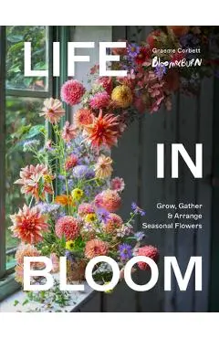 Life in Bloom: Grow, Gather & Arrange Seasonal Flowers - Graeme Corbett