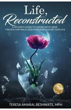 Life, Reconstructed - A Widow's Guide to Coping with Grief, Finding Happiness Again, and Rebuilding Your Life - Mph Teresa Amaral Beshwate