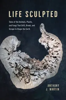 Life Sculpted. Tales of the Animals, Plants, and Fungi That Drill, Break, and Scrape to Shape the Earth, Hardback/Anthony J. Martin
