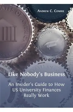 Like Nobody's Business: An Insider's Guide to How US University Finances Really Work - Andrew C. Comrie