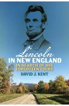 Lincoln in New England: In Search of His Forgotten Tours - David J. Kent