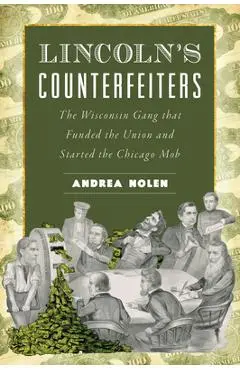 Lincoln's Counterfeiters: The Wisconsin Gang That Funded the Union and Started the Chicago Mob - Andrea Nolen