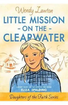 Little Mission on the Clearwater: A Story Based on the Life of Young Eliza Spalding - Wendy G. Lawton