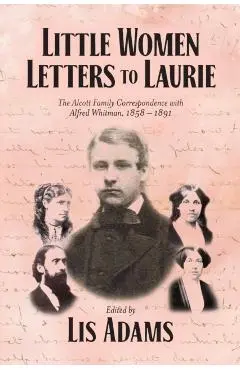 Little Women Letters to Laurie: The Alcott Family Correspondence with Alfred Whitman, 1858 - 1891 - Lis Adams