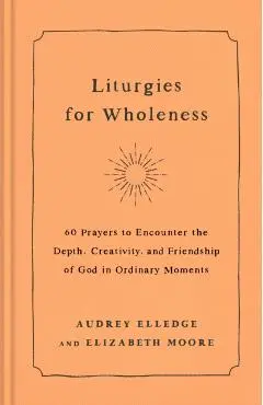 Liturgies for Wholeness: 60 Prayers to Encounter the Depth, Creativity, and Friendship of God in Ordinary Moments - Audrey Elledge