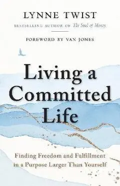 Living a Committed Life: Finding Freedom and Fulfillment in a Purpose Larger Than Yourself - Lynne Twist