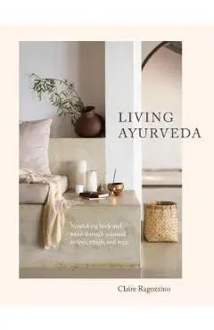 Living Ayurveda: Nourishing Body and Mind Through Seasonal Recipes, Rituals, and Yoga - Claire Ragozzino