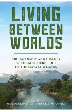 Living Between Worlds: Archaeology and History at the Southern Edge of the Maya Lowlands - Megan E. Leight