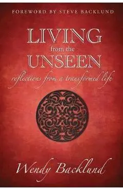 Living from the Unseen: Reflections from a Transformed Life - Wendy C. Backlund