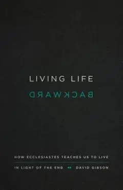 Living Life Backward: How Ecclesiastes Teaches Us to Live in Light of the End - David Gibson