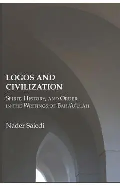 Logos and Civilization: Spirit, History, and Order in the Writings of Bahá'u'lláh - Nader Saiedi