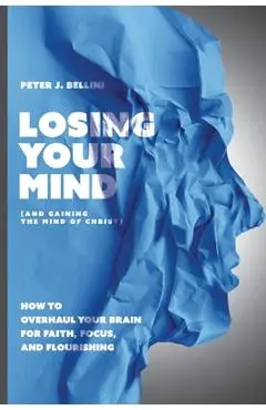 Losing Your Mind (And Gaining the Mind of Christ): How to Overhaul Your Brain for Faith, Focus, and Flourishing - Peter J. Bellini