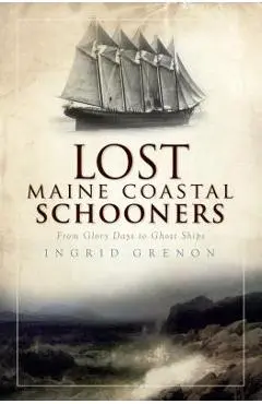 Lost Maine Coastal Schooners: From Glory Days to Ghost Ships - Ingrid Grenon