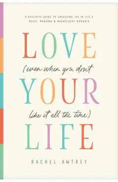 Love Your Life (Even When You Don't Like It All the Time): A Realistic Guide to Unlocking Joy in Life's Messy, Mundane, and Magnificent Moments - Rachel Awtrey