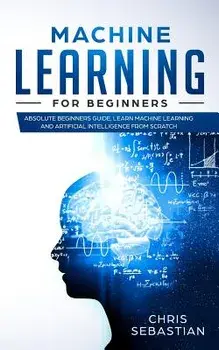 Machine Learning for Beginners: Absolute Beginners Guide, Learn Machine Learning and Artificial Intelligence from Scratch, Paperback/Chris Sebastian