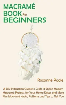 Macramé Book for Beginners: A DIY Instruction Guide to Craft 13 Stylish Modern Macramé Projects for Your Home Décor and More Plus Macramé Knots, P/Roxanne Poole