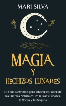 Magia y Hechizos Lunares: La guía definitiva para liberar el poder de las fuerzas naturales, las 8 fases lunares, la wicca y la brujería/Mari Silva