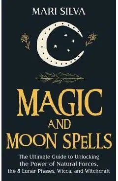 Magic and Moon Spells: The Ultimate Guide to Unlocking the Power of Natural Forces, the 8 Lunar Phases, Wicca, and Witchcraft - Mari Silva