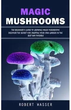 Magic Mushrooms: The Beginner's Guide to Growing Magic Mushrooms (Discover the Secret for Creating Your Own Garden in the Best Way Poss - Robert Wasser