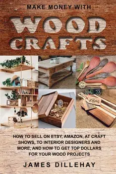 Make Money with Wood Crafts: How to Sell on Etsy, Amazon, at Craft Shows, to Interior Designers and Everywhere Else, and How to Get Top Dollars for/James Dillehay