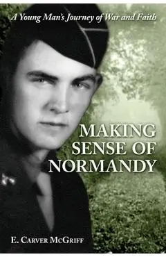 Making Sense of Normandy: A Young Man's Journey of Faith and War - E. Carver Mcgriff