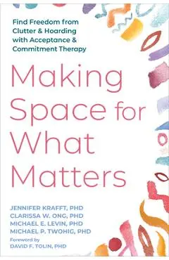 Making Space for What Matters: Find Freedom from Clutter and Hoarding with Acceptance and Commitment Therapy - Jennifer Krafft