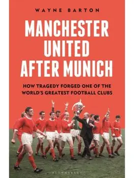 Manchester United After Munich. How Tragedy Forged One of the World’s Greatest Football Clubs, Hardback/Wayne Barton