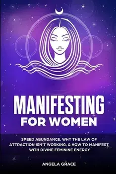 Manifesting For Women: Speed abundance, why the law of attraction isn't working, & how to manifest with divine feminine energy/Angela Grace