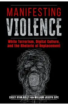 Manifesting Violence: White Terrorism, Digital Culture, and the Rhetoric of Replacement - Casey Ryan Kelly