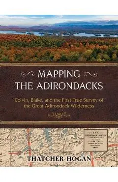Mapping the Adirondacks: Colvin, Blake, and the First True Survey of the Great Adirondack Wilderness - Thatcher Hogan