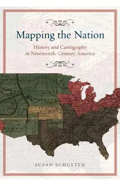 Mapping the Nation: History and Cartography in Nineteenth-Century America - Susan Schulten