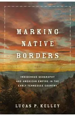 Marking Native Borders: Indigenous Geography and American Empire in the Early Tennessee Country - Lucas P. Kelley