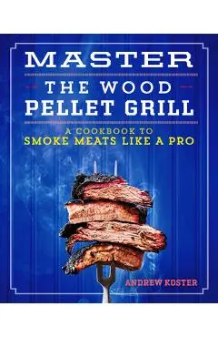 Master the Wood Pellet Grill: A Cookbook to Smoke Meats and More Like a Pro - Andrew Koster