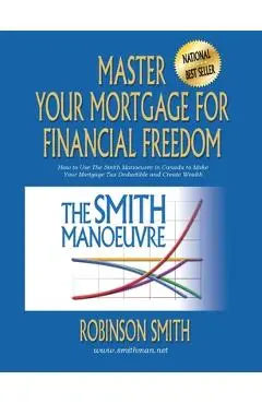 Master Your Mortgage for Financial Freedom: How to Use The Smith Manoeuvre in Canada to Make Your Mortgage Tax-Deductible and Create Wealth - Robinson Smith