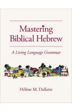Mastering Biblical Hebrew: A Living Language Grammar - Helene Dallaire