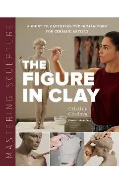 Mastering Sculpture: The Figure in Clay: A Guide to Capturing the Human Form for Ceramic Artists - Cristina Córdova