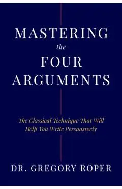 Mastering the Four Arguments: The Classical Technique That Will Help You Write Persuasively - Gregory Roper