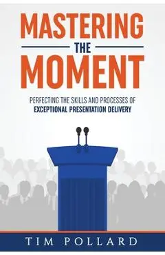 Mastering the Moment: Perfecting the Skills and Processes of Exceptional Presentation Delivery - Tim Pollard