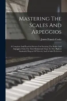 Mastering The Scales And Arpeggios: A Complete And Practical System For Studying The Scales And Arpeggios From The Most Elementary Steps To The Highes, Paperback/James Francis Cooke
