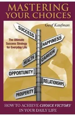 Mastering Your Choices: How To Achieve Choice Victory In Your Daily Life - Geof Kaufman