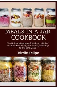 Meals in a Jar Cookbook: The ultimate Resource for a Pantry full of Incredible, Delicious, Nourishing, and Easy-to-Prepare Meals. - Birdie Felipe
