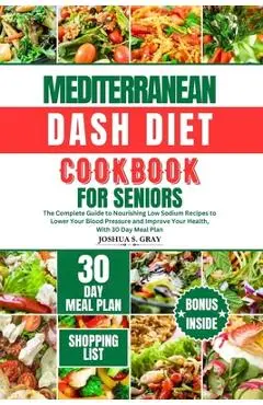 Mediterranean Dash Diet Cookbook for Seniors: The Complete Guide to Nourishing Low Sodium Recipes to Lower Your Blood Pressure and Improve Your Health - Joshua S. Gray