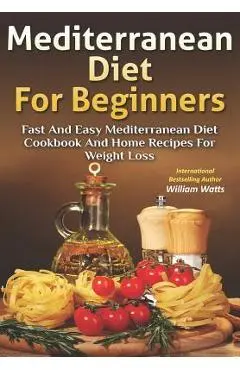 Mediterranean Diet For Beginners: Fast and Easy Mediterranean Diet Cookbook and Home Recipes for Weight Loss - William Watts