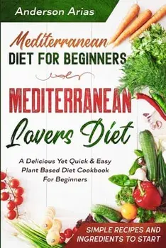 Mediterranean Diet For Beginners: MEDITERRANEAN LOVERS DIET - A Delicious Yet Quick & Easy Plant Based Diet Cookbook For Beginners/Anderson Arias