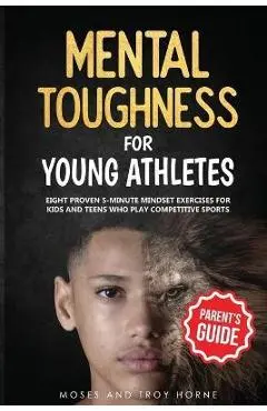 Mental Toughness For Young Athletes (Parent's Guide): Eight Proven 5-Minute Mindset Exercises For Kids And Teens Who Play Competitive Sports - Moses Horne