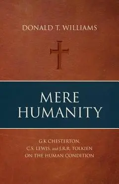 Mere Humanity: G.K. Chesterton, C.S. Lewis, and J.R.R. Tolkien on the Human Condition - Donald T. Williams